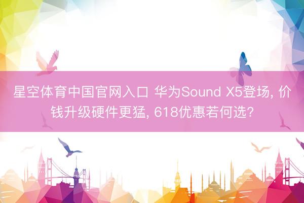 星空体育中国官网入口 华为Sound X5登场， 价钱升级硬件更猛， 618优惠若何选?