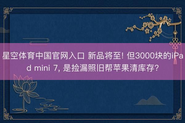 星空体育中国官网入口 新品将至! 但3000块的iPad mini 7， 是捡漏照旧帮苹果清库存?