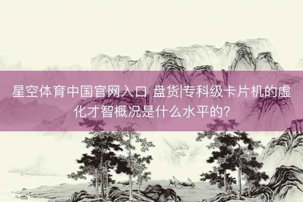 星空体育中国官网入口 盘货|专科级卡片机的虚化才智概况是什么水平的?