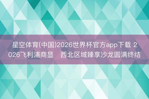 星空体育(中国)2026世界杯官方app下载 2026飞利浦商显・西北区域臻享沙龙圆满终结