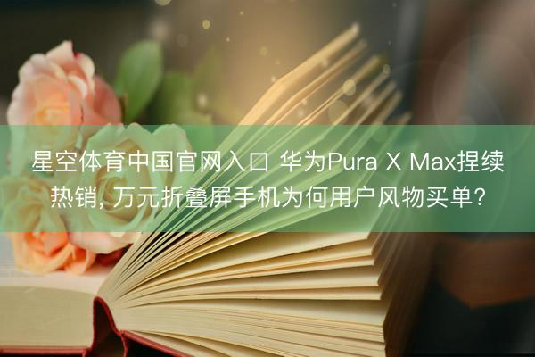 星空体育中国官网入口 华为Pura X Max捏续热销， 万元折叠屏手机为何用户风物买单?
