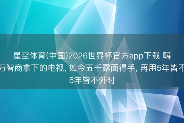 星空体育(中国)2026世界杯官方app下载 畴昔几万智商拿下的电视， 如今五千露面得手， 再用5年皆不外时