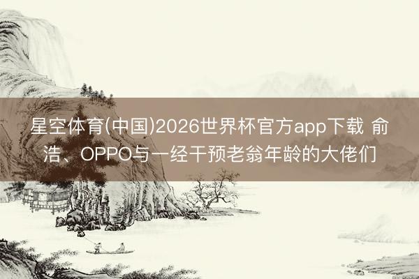 星空体育(中国)2026世界杯官方app下载 俞浩、OPPO与一经干预老翁年龄的大佬们