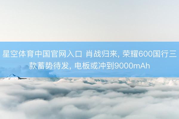 星空体育中国官网入口 肖战归来， 荣耀600国行三款蓄势待发， 电板或冲到9000mAh
