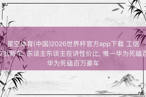 星空体育(中国)2026世界杯官方app下载 工信部第407批新车: 东谈主东谈主在讲性价比， 惟一华为死磕百万豪车