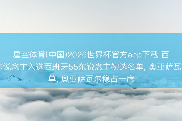 星空体育(中国)2026世界杯官方app下载 西媒: 皇社7东说念主入选西班牙55东说念主初选名单， 奥亚萨瓦尔稳占一席
