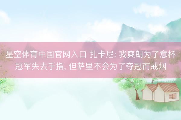 星空体育中国官网入口 扎卡尼: 我爽朗为了意杯冠军失去手指， 但萨里不会为了夺冠而戒烟