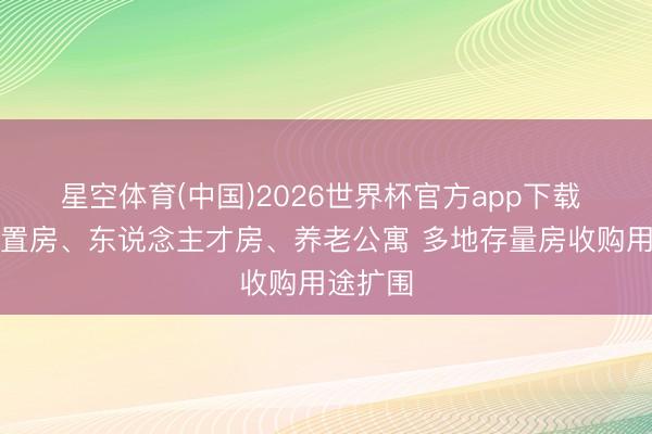 星空体育(中国)2026世界杯官方app下载 变身安置房、东说念主才房、养老公寓 多地存量房收购用途扩围
