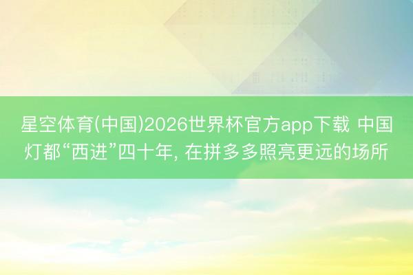 星空体育(中国)2026世界杯官方app下载 中国灯都“西进”四十年， 在拼多多照亮更远的场所
