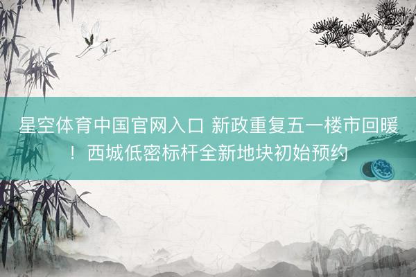 星空体育中国官网入口 新政重复五一楼市回暖！西城低密标杆全新地块初始预约
