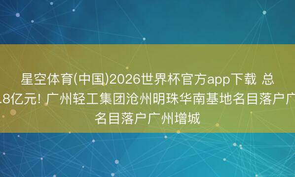 星空体育(中国)2026世界杯官方app下载 总投资33.8亿元! 广州轻工集团沧州明珠华南基地名目落户广州增城