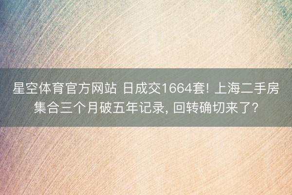 星空体育官方网站 日成交1664套! 上海二手房集合三个月破五年记录， 回转确切来了?
