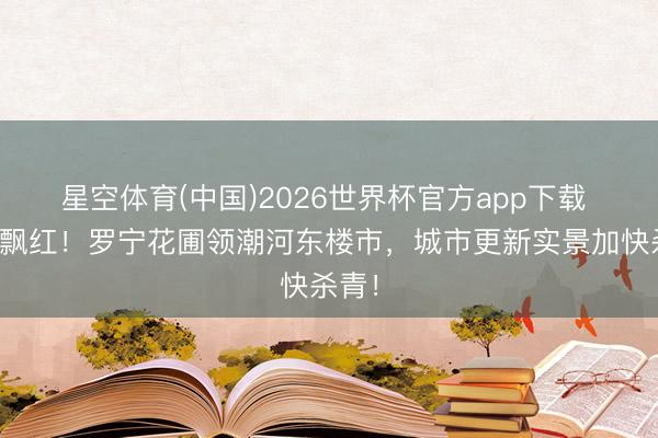 星空体育(中国)2026世界杯官方app下载 双线飘红！罗宁花圃领潮河东楼市，城市更新实景加快杀青！
