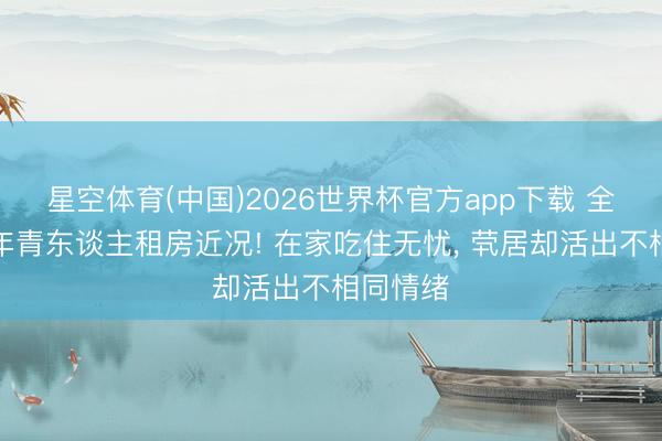 星空体育(中国)2026世界杯官方app下载 全网热议年青东谈主租房近况! 在家吃住无忧， 茕居却活出不相同情绪