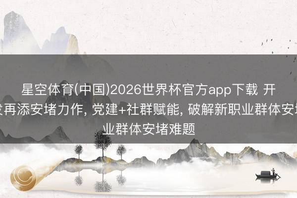 星空体育(中国)2026世界杯官方app下载 开创城发再添安堵力作， 党建+社群赋能， 破解新职业群体安堵难题