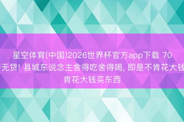 星空体育(中国)2026世界杯官方app下载 70% 有房无贷! 县城东说念主舍得吃舍得喝， 即是不肯花大钱买东西