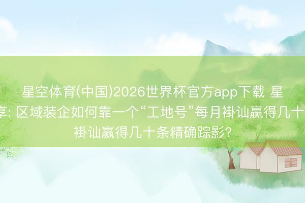 星空体育(中国)2026世界杯官方app下载 星小帮干货共享: 区域装企如何靠一个“工地号”每月褂讪赢得几十条精确踪影?