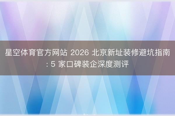 星空体育官方网站 2026 北京新址装修避坑指南: 5 家口碑装企深度测评