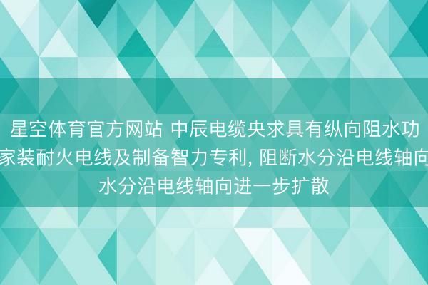 星空体育官方网站 中辰电缆央求具有纵向阻水功能的防潮型家装耐火电线及制备智力专利， 阻断水分沿电线轴向进一步扩散