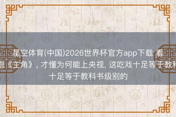 星空体育(中国)2026世界杯官方app下载 看张艺谋新剧《主角》， 才懂为何能上央视， 这吃戏十足等于教科书级别的