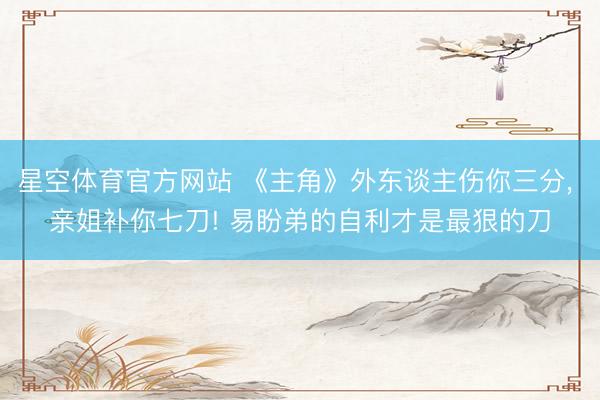 星空体育官方网站 《主角》外东谈主伤你三分， 亲姐补你七刀! 易盼弟的自利才是最狠的刀