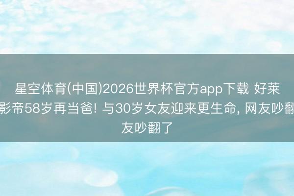 星空体育(中国)2026世界杯官方app下载 好莱坞影帝58岁再当爸! 与30岁女友迎来更生命， 网友吵翻了