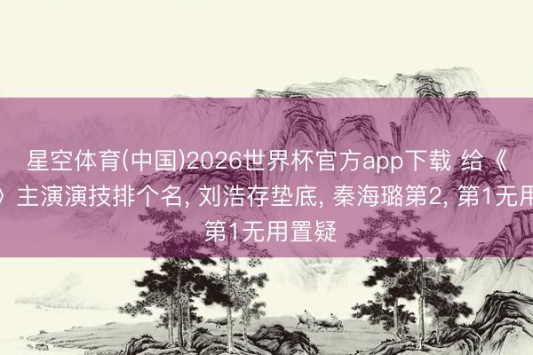 星空体育(中国)2026世界杯官方app下载 给《主角》主演演技排个名， 刘浩存垫底， 秦海璐第2， 第1无用置疑