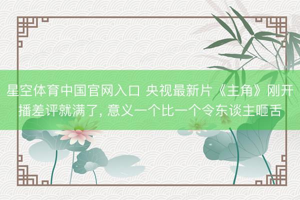 星空体育中国官网入口 央视最新片《主角》刚开播差评就满了， 意义一个比一个令东谈主咂舌