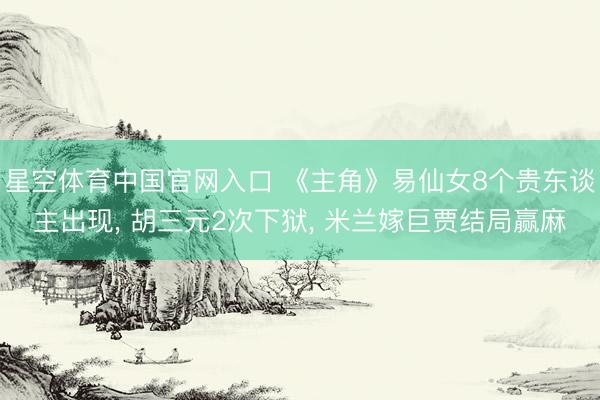 星空体育中国官网入口 《主角》易仙女8个贵东谈主出现， 胡三元2次下狱， 米兰嫁巨贾结局赢麻