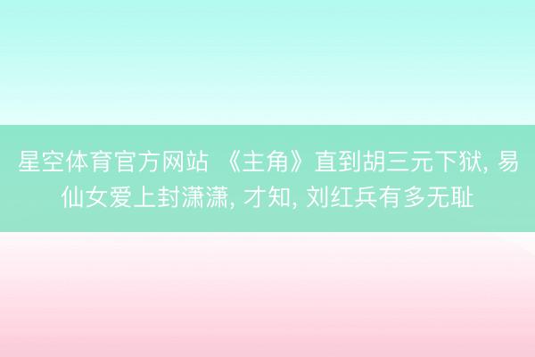 星空体育官方网站 《主角》直到胡三元下狱， 易仙女爱上封潇潇， 才知， 刘红兵有多无耻