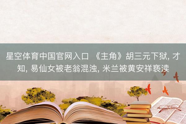 星空体育中国官网入口 《主角》胡三元下狱， 才知， 易仙女被老翁混浊， 米兰被黄安祥亵渎