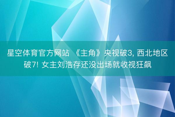 星空体育官方网站 《主角》央视破3， 西北地区破7! 女主刘浩存还没出场就收视狂飙