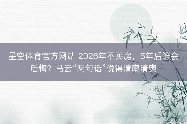 星空体育官方网站 2026年不买房，5年后谁会后悔？马云“两句话”说得清廓清爽