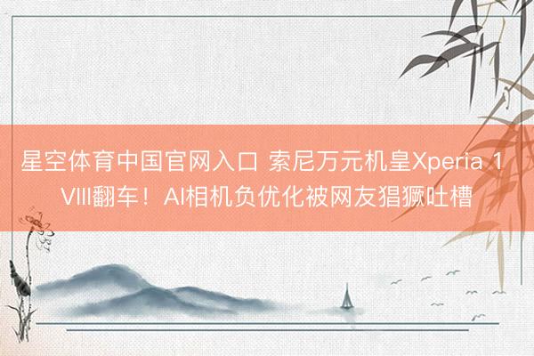 星空体育中国官网入口 索尼万元机皇Xperia 1 VIII翻车！AI相机负优化被网友猖獗吐槽