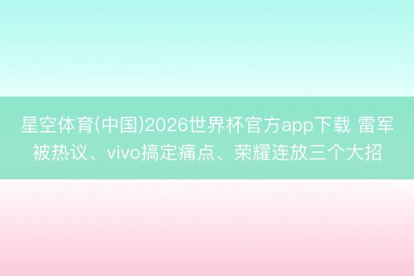 星空体育(中国)2026世界杯官方app下载 雷军被热议、vivo搞定痛点、荣耀连放三个大招