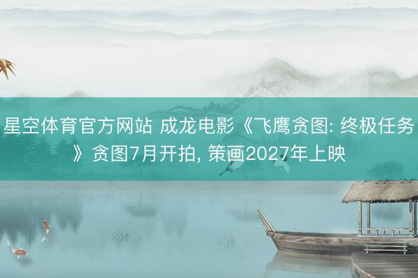 星空体育官方网站 成龙电影《飞鹰贪图: 终极任务》贪图7月开拍， 策画2027年上映