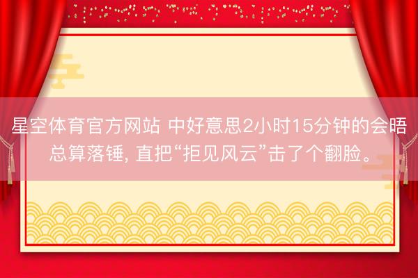 星空体育官方网站 中好意思2小时15分钟的会晤总算落锤， 直把“拒见风云”击了个翻脸。