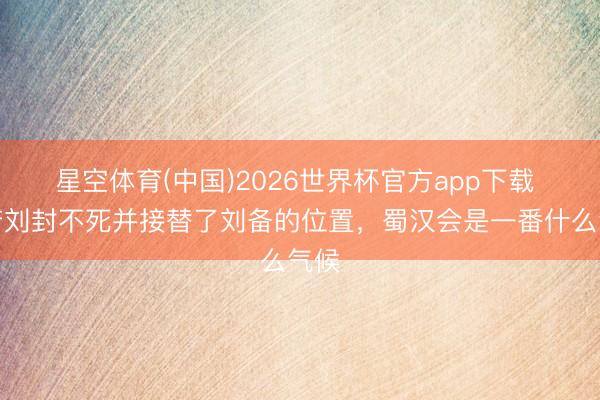 星空体育(中国)2026世界杯官方app下载 如若刘封不死并接替了刘备的位置，蜀汉会是一番什么气候
