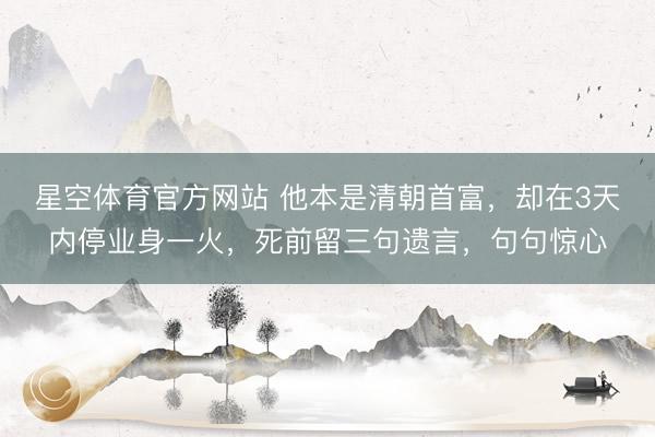 星空体育官方网站 他本是清朝首富，却在3天内停业身一火，死前留三句遗言，句句惊心