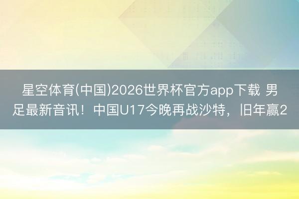 星空体育(中国)2026世界杯官方app下载 男足最新音讯！中国U17今晚再战沙特，旧年赢2