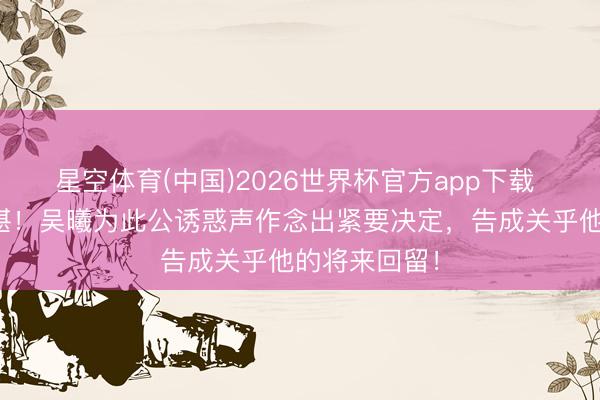 星空体育(中国)2026世界杯官方app下载 申花多轮不堪！吴曦为此公诱惑声作念出紧要决定，告成关乎他的将来回留！