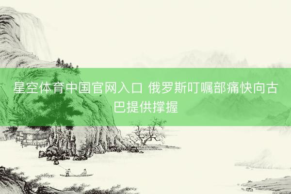 星空体育中国官网入口 俄罗斯叮嘱部痛快向古巴提供撑握