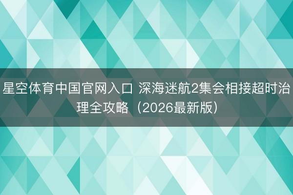 星空体育中国官网入口 深海迷航2集会相接超时治理全攻略（2026最新版）
