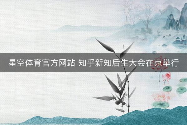 星空体育官方网站 知乎新知后生大会在京举行
