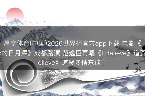 星空体育(中国)2026世界杯官方app下载 电影《破损3000米的日月潭》成都路演 范逸臣再唱《I Believe》道贺多情东谈主