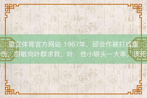 星空体育官方网站 1967年，邱会作被打成重伤，胡敏向叶群求救，叶：他小姘头一大串，该死