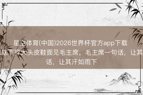 星空体育(中国)2026世界杯官方app下载 56年，老辖下穿大头皮鞋面见毛主席，毛主席一句话，让其汗如雨下