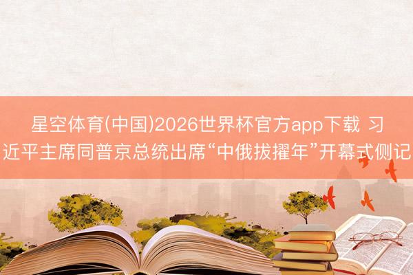 星空体育(中国)2026世界杯官方app下载 习近平主席同普京总统出席“中俄拔擢年”开幕式侧记
