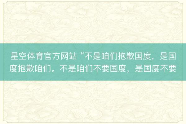 星空体育官方网站 “不是咱们抱歉国度，是国度抱歉咱们。不是咱们不要国度，是国度不要