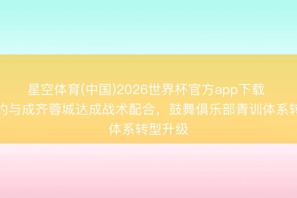 星空体育(中国)2026世界杯官方app下载 西甲定约与成齐蓉城达成战术配合，鼓舞俱乐部青训体系转型升级
